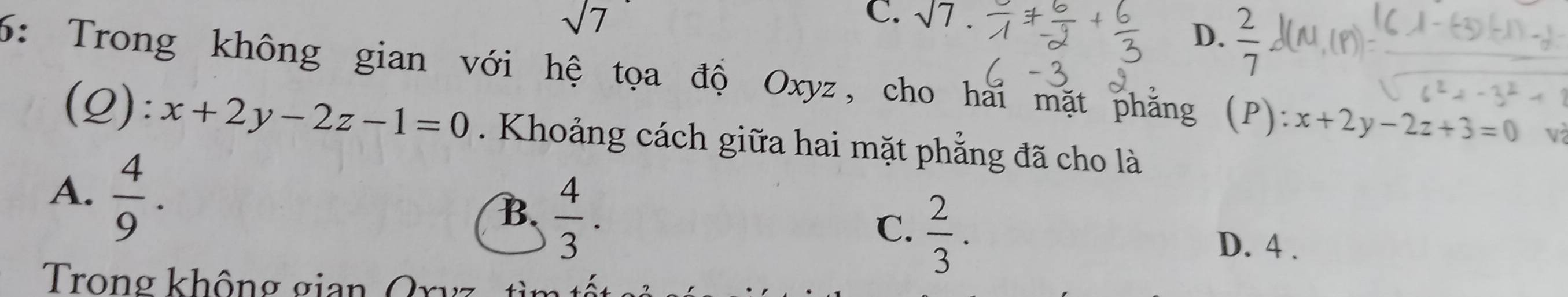 sqrt(7)
C. sqrt(7)
D.  2/7 
6: Trong không gian với hệ tọa độ Oxyz, cho hai mặt phăng (P): x+2y-2z+3=0 và
(Q): x+2y-2z-1=0. Khoảng cách giữa hai mặt phẳng đã cho là
A.  4/9 .
B.  4/3 .
C.  2/3 .
D. 4 .
Trong không gian Ory