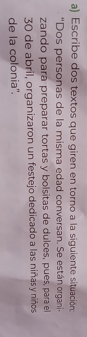 Escribe dos textos que giren en torno a la siguiente situación: 
“Dos personas de la misma edad conversan. Se están organi- 
zando para preparar tortas y bolsitas de dulces, pues, para el
30 de abril, organizaron un festejo dedicado a las niñas y niños 
de la colonia''.