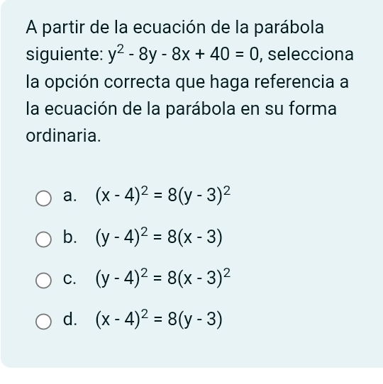 A partir de la ecuación de la parábola
siguiente: y^2-8y-8x+40=0 , selecciona
la opción correcta que haga referencia a
la ecuación de la parábola en su forma
ordinaria.
a. (x-4)^2=8(y-3)^2
b. (y-4)^2=8(x-3)
C. (y-4)^2=8(x-3)^2
d. (x-4)^2=8(y-3)