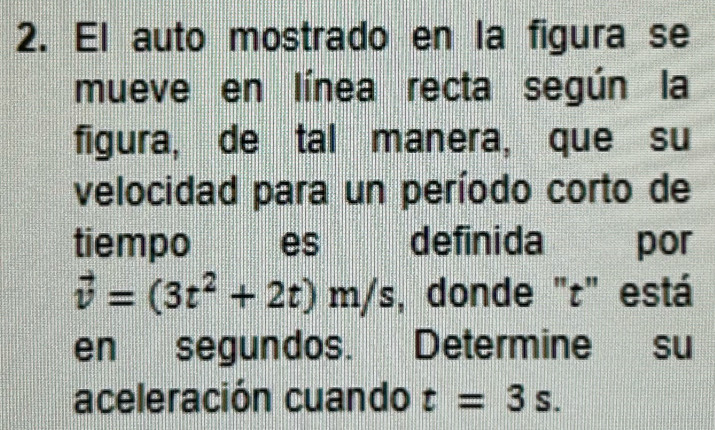 El auto mostrado en la figura se 
mueve en línea recta según la 
figura, de tal manera, que su 
velocidad para un período corto de 
tiempo j es definida por
vector v=(3t^2+2t)m/s , donde "r" está 
en segundos. Determine su 
aceleración cuando t=3s.