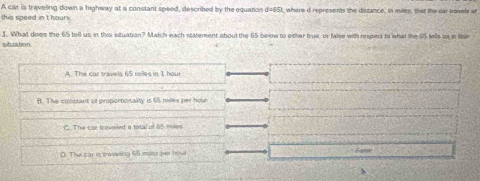 A car is traveling down a highway at a constant speed, described by the equation d=65t where d represents the distance, in miles, that the car travels at
this speed in' t hours
1. What does the 65 tell us in this situation? Match each statement about the 65 below to either true, or false with respect to what the 65 wells in in thi 
sitlation
A The car travels 65 miles in 1 hou
B. The constant of proportionality is 65 miles per hour
C. The car traveled a total of 65 miles
O The car i traveling 65 mias per hour Fahsn