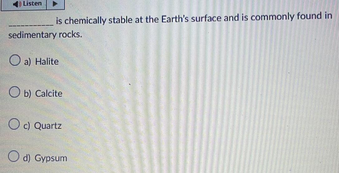 Listen
_is chemically stable at the Earth's surface and is commonly found in
sedimentary rocks.
a) Halite
b) Calcite
c) Quartz
d) Gypsum