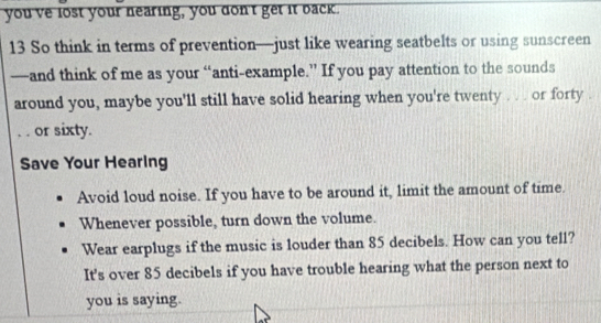 you ve lost your nearing, you don't get it back. 
13 So think in terms of prevention—just like wearing seatbelts or using sunscreen 
—and think of me as your “anti-example.” If you pay attention to the sounds 
around you, maybe you'll still have solid hearing when you're twenty . . . or forty 
_. . or sixty. 
Save Your Hearing 
Avoid loud noise. If you have to be around it, limit the amount of time. 
Whenever possible, turn down the volume. 
Wear earplugs if the music is louder than 85 decibels. How can you tell? 
It's over 85 decibels if you have trouble hearing what the person next to 
you is saying.