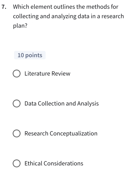 Which element outlines the methods for
collecting and analyzing data in a research
plan?
10 points
Literature Review
Data Collection and Analysis
Research Conceptualization
Ethical Considerations