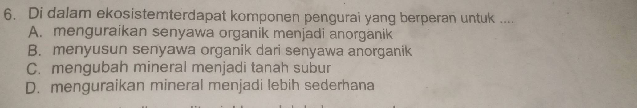 Di dalam ekosistemterdapat komponen pengurai yang berperan untuk ....
A. menguraikan senyawa organik menjadi anorganik
B. menyusun senyawa organik dari senyawa anorganik
C. mengubah mineral menjadi tanah subur
D. menguraikan mineral menjadi lebih sederhana