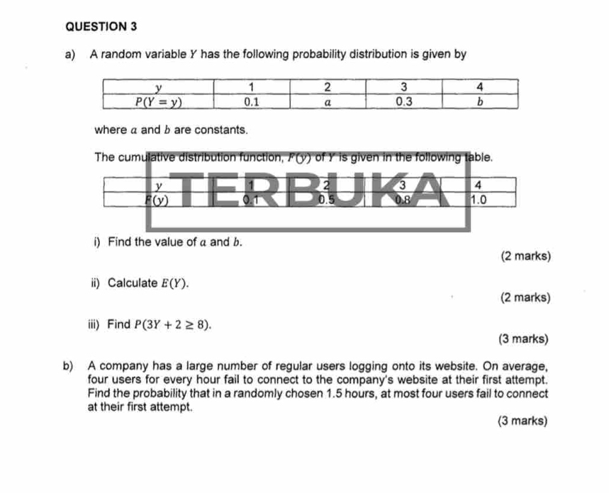 A random variable Y has the following probability distribution is given by
where a and b are constants.
i) Find the value of a and b.
(2 marks)
ii) Calculate E(Y).
(2 marks)
iii) Find P(3Y+2≥ 8).
(3 marks)
b) A company has a large number of regular users logging onto its website. On average,
four users for every hour fail to connect to the company's website at their first attempt.
Find the probability that in a randomly chosen 1.5 hours, at most four users fail to connect
at their first attempt.
(3 marks)