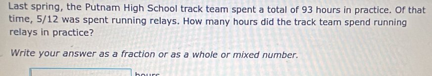 Last spring, the Putnam High School track team spent a total of 93 hours in practice. Of that 
time, 5/12 was spent running relays. How many hours did the track team spend running 
relays in practice? 
Write your answer as a fraction or as a whole or mixed number.