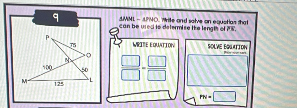 MNLsim △ PNO. Write and solve an equation that 
can be used to determine the length of PN. 
WRITE EQUATION SOLVE EQUATION
 □ /□  = □ /□  
Show your work.
PN=□