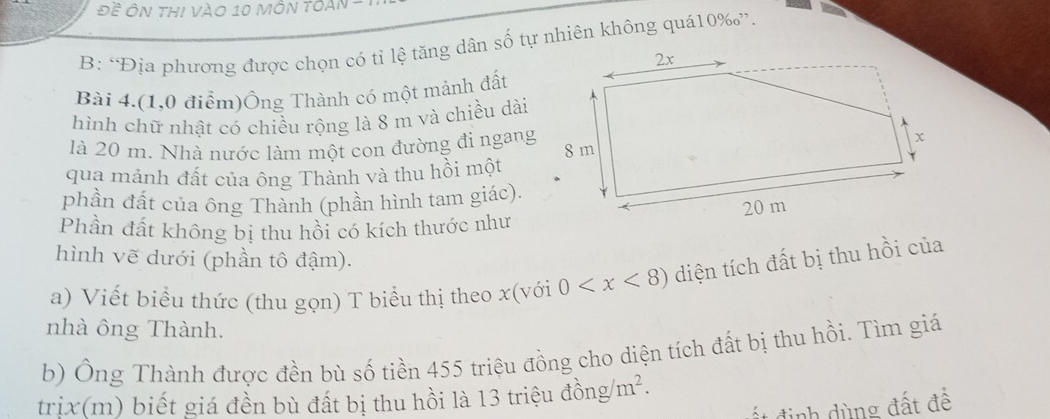 Đề Ôn thi vào 10 mÔn tOAn - 
B: ‘Địa phương được chọn có tỉ lệ tăng dân số tự nhiên không quá10‰”. 
Bài 4.(1,0 điểm)Ông Thành có một mảnh đất 
hình chữ nhật có chiều rộng là 8 m và chiều dài 
là 20 m. Nhà nước làm một con đường đi ngang 
qua mảnh đất của ông Thành và thu hồi một 
phần đất của ông Thành (phần hình tam giác). 
Phần đất không bị thu hồi có kích thước như 
hình vẽ dưới (phần tô đậm). 
a) Viết biểu thức (thu gọn) T biểu thị theo x (với 0 diện tích đất bị thu hồi của 
nhà ông Thành. 
b) Ông Thành được đền bù số tiền 455 triệu đồng cho diện tích đất bị thu hồi. Tìm giá 
trịx(m) biết giá đền bù đất bị thu hồi là 13 triệu đồng m^2. 
đ ất đ inh dùng đất để