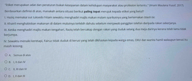 ''Etiket merupakan adat dan peraturan bukan kesopanan dalam kehidupan masyarakat atau profesion tertentu.'' (Imam Maulana Yusof, 2017)
Berdasarkan definisi di atas, manakah antara situasi berikut paling tepat merujuk kepada etiket yang betul?
I. Haziq memakai sut tuksedo hitam sewaktu menghadiri majlis makan malam syarikatnya yang bertemakan black tie.
II. Khairil menghabiskan makanan di dalam mulutnya terlebih dahulu sebelum menjawab panggilan telefon daripada rakan sekerjanya.
III. Ketika menghadiri majlis makan tengahari, Raziq telah bercakap dengan rakan yang duduk selang dua meja darinya kerana telah lama tidak
berjumpa.
IV. Sewaktu menaiki keretapi, Fairuz tidak duduk di kerusi yang telah dikhaskan kepada warga emas, OKU dan wanita hamil walaupun kerusi itu
masih kosong.
A. Semua di atas
B. I, II dan IV
C. II, III dan IV
D. I, II dan III