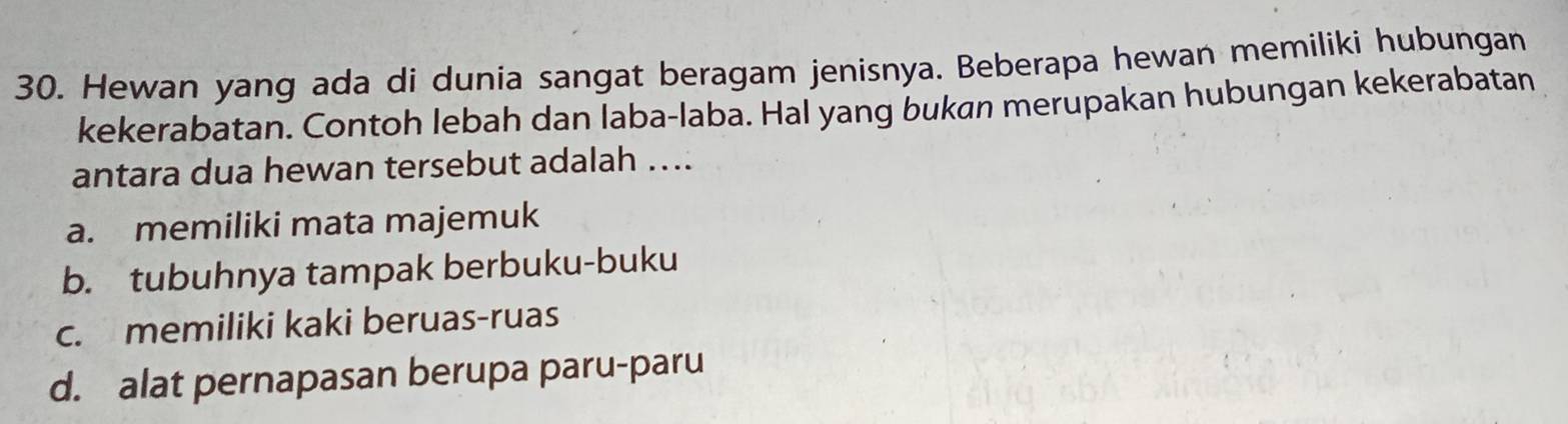 Hewan yang ada di dunia sangat beragam jenisnya. Beberapa hewan memiliki hubungan
kekerabatan. Contoh lebah dan laba-laba. Hal yang bukan merupakan hubungan kekerabatan
antara dua hewan tersebut adalah ....
a. memiliki mata majemuk
b. tubuhnya tampak berbuku-buku
c. memiliki kaki beruas-ruas
d. alat pernapasan berupa paru-paru