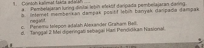 Contoh kalimat fakta adalah ....
a. Pembelajaran luring dinilai lebih efektif daripada pembelajaran daring.
b. Internet memberikan dampak positif lebih banyak daripada dampak
negatif.
c. Penemu telepon adalah Alexander Graham Bell.
d. Tanggal 2 Mei diperingati sebagai Hari Pendidikan Nasional.
2