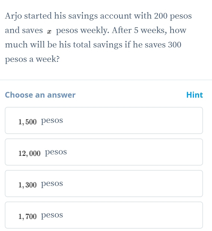 Arjo started his savings account with 200 pesos
and saves £ pesos weekly. After 5 weeks, how
much will be his total savings if he saves 300
pesos a week?
Choose an answer Hint
1,500 pesos
12,000 pesos
1,300 pesos
1,700 pesos