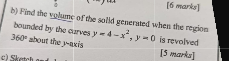 0 [6 marks] 
b) Find the volume of the solid generated when the region 
bounded by the curves y=4-x^2, y=0 is revolved
360° about the y-axis 
c) Sketch 
[5 marks]