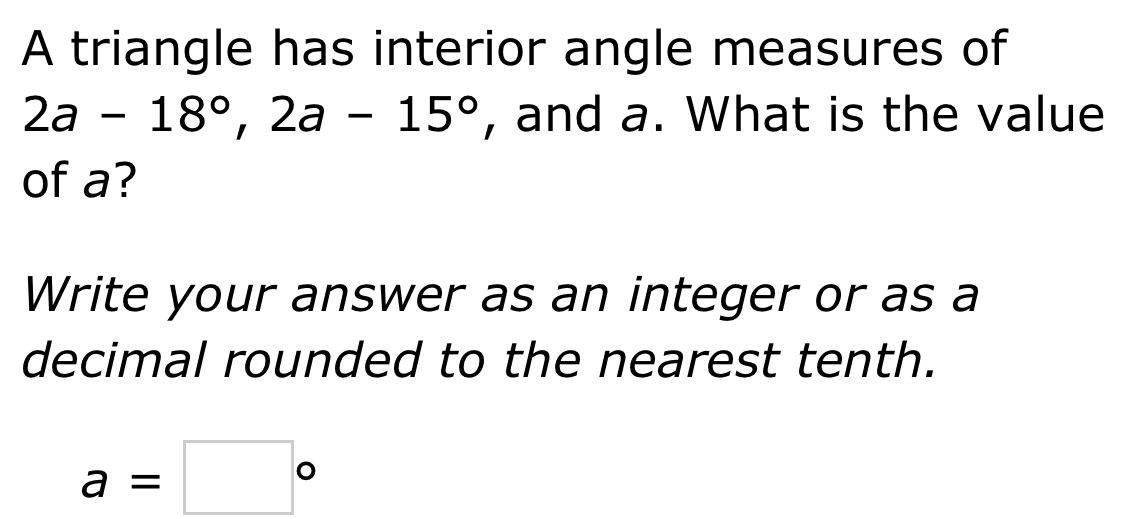 A triangle has interior angle measures of
2a-18°, 2a-15° , and a. What is the value 
of a? 
Write your answer as an integer or as a 
decimal rounded to the nearest tenth.
a=□°