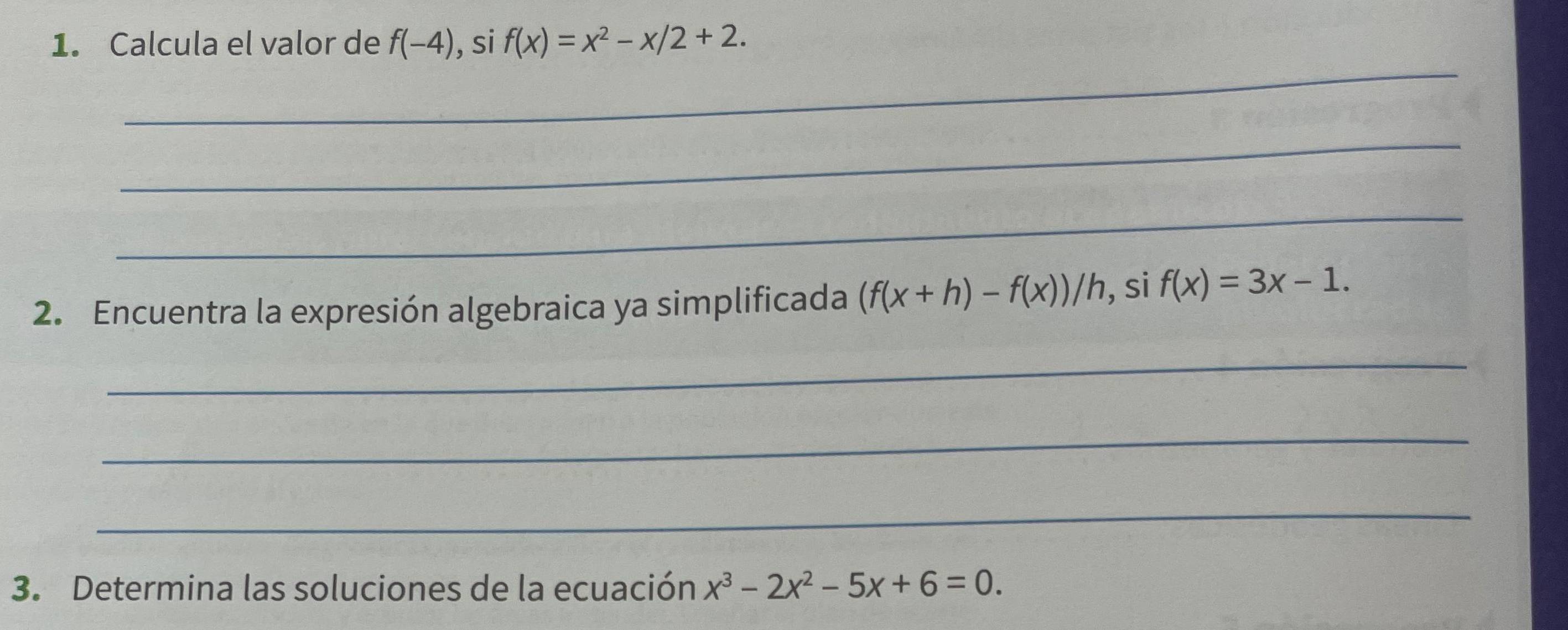 Calcula el valor de f(-4) , si f(x)=x^2-x/2+2. 
_ 
_ 
_ 
2. Encuentra la expresión algebraica ya simplificada (f(x+h)-f(x))/h , si f(x)=3x-1. 
_ 
_ 
_ 
3. Determina las soluciones de la ecuación x^3-2x^2-5x+6=0.