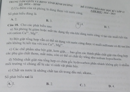 trung tạm GĐTX và bĐnV tỉnh bình dương
T: Ha - Sinh
Để CươnG hóa học học kỉ 1 lớp 12
() Ưu điểm của xã phòng là đùng được với nước cứng
NăM HOC: 2024 - 2025
Số phát biểu đúng là
A. 2. B. 3.
C. 4. D. 5.
Câu 18. Cho các phát biểu sau:
với cation Ca^(2+), Mg^(2+). 
a) Xả pl hoặc mất tác dụng tầy rừa khi dùng nước cứng vì tạo các muối kết từa
b) Bột giặt tổng hợp vẫn có thể sử dụng với nước cứng được vì muối sulfonate có độ tan lớn
nên không bị kết tùa với ion Ca^(2+), Mg^(2+). 
c) Các chế phẩm như bột giặt, kem giặt,... bao gồm các thành phần chất giặt rừa tổng hợp
các phụ gia chất thơm, mất màu, còn có thể có chất tầy trắng như sodium hypoelhorite.
d) Những chất giặt rừa tổng hợp có chứa gốc hydrocarbon phân nhánh không gây õ nhiễm
môi trường vì chúng dễ bị các vi sinh vật phân hủy.
e) Chất ưa nước là những chất tan tốt trong đầu mỏ, alkane,...
Số phát biểu sai là
A. 1. B. 2. C. 3. D. 4.