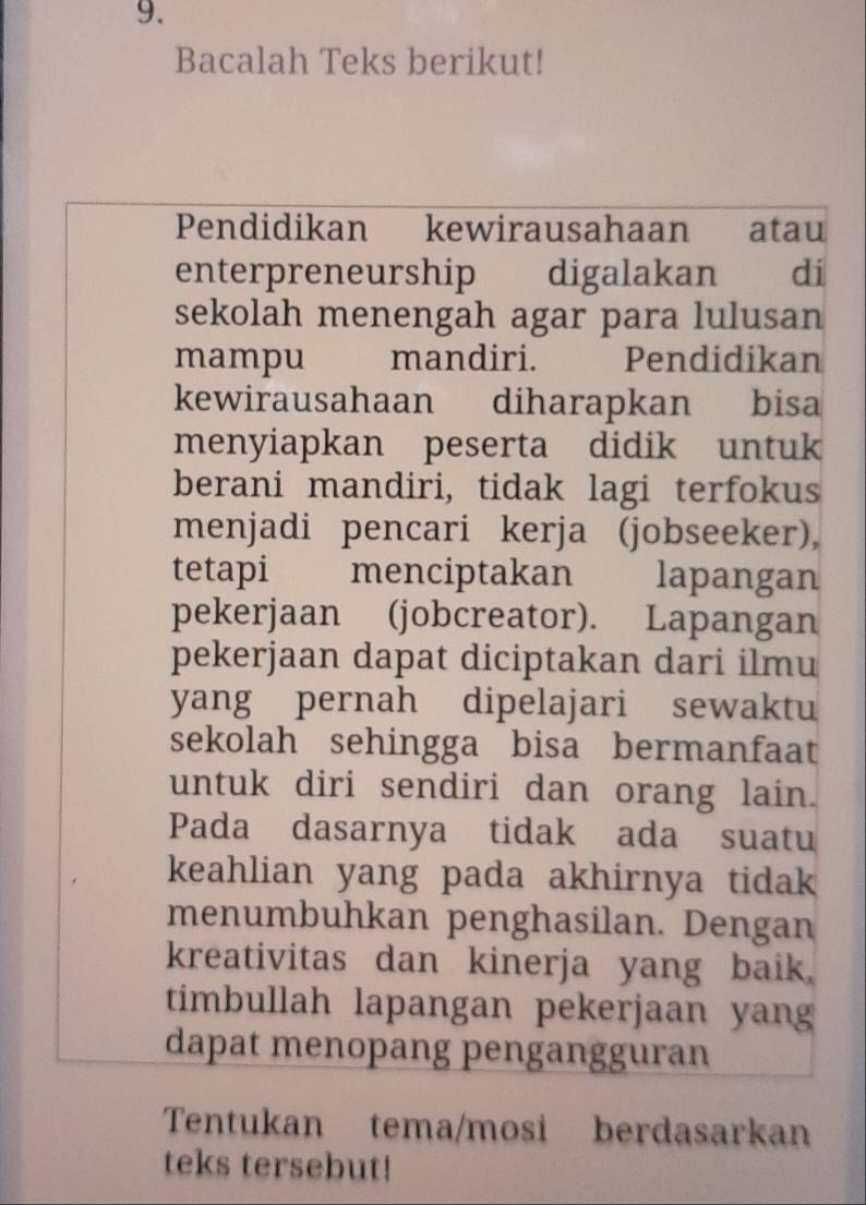 Bacalah Teks berikut! 
Pendidikan kewirausahaan atau 
enterpreneurship digalakan di 
sekolah menengah agar para lulusan 
mampu mandiri. w Pendidikan 
kewirausahaan diharapkan bisa 
menyiapkan peserta didik untuk 
berani mandiri, tidak lagi terfokus 
menjadi pencari kerja (jobseeker), 
tetapi menciptakan lapangan 
pekerjaan (jobcreator). Lapangan 
pekerjaan dapat diciptakan dari ilmu 
yang pernah dipelajari sewaktu 
sekolah sehingga bisa bermanfaat 
untuk diri sendiri dan orang lain. 
Pada dasarnya tidak ada suatu 
keahlian yang pada akhirnya tidak 
menumbuhkan penghasilan. Dengan 
kreativitas dan kinerja yang baik. 
timbullah lapangan pekerjaan yang 
dapat menopang pengangguran 
Tentukan tema/mosi berdasarkan 
teks tersebut!