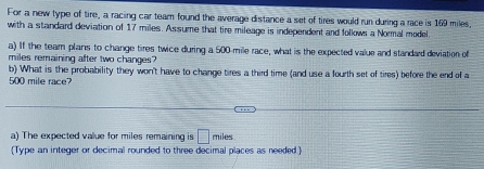 For a new type of tire, a racing car team found the average distance a set of tires would run during a race is 169 miles, 
with a standard deviation of 17 miles. Assume that tire mileage is independent and follows a Normal model 
a) If the team plans to change tires twice during a 500-mile race, what is the expected value and standad deviation of
miles remaining after two changes? 
b) What is the probability they won't have to change tires a third time (and use a fourth set of tires) before the end of a
500 mile race? 
a) The expected value for miles remaining is □ miles
Type an integer or decimal rounded to three decimal places as needed