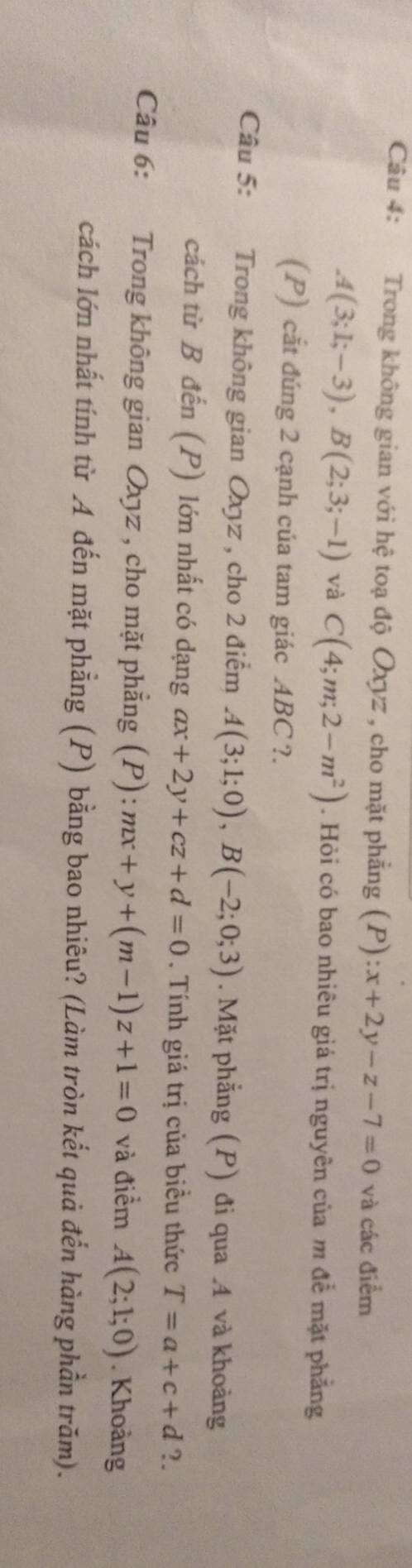 Trong không gian với hệ toạ độ Oxyz , cho mặt phẳng (P) x+2y-z-7=0 và các điểm
A(3;1;-3), B(2;3;-1) và C(4;m;2-m^2). Hỏi có bao nhiêu giá trị nguyên của m đề mặt phẳng 
(P) cắt đúng 2 cạnh của tam giác ABC ?. 
Câu 5: Trong không gian Oxyz , cho 2 điểm A(3;1;0), B(-2;0;3). Mặt phẳng (P) đi qua . 4 và khoảng 
cách từ B đến (P) lớn nhất có dạng ax+2y+cz+d=0. Tính giá trị của biều thức T=a+c+d ?. 
Câu 6: Trong không gian Oxyz , cho mặt phẳng (P): mx+y+(m-1)z+1=0 và điểm A(2;1;0). Khoàng 
cách lớn nhất tính từ A đến mặt phẳng (P) bằng bao nhiêu? (Làm tròn kết quả đến hàng phần trăm).