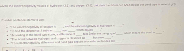 Given the electronegativity values of hydrogen (2.1) and oxygen (3.5), calculate the difference AND predict the bond type in water (H_2O)
Possible sentence stems to use: 
'The electronegativity of oxygen is _, and the electronegativity of hydrogen is _" 
"To find the difference, I subtract _from _, which equals_ 
"According to the bond type scale, a difference of_ falls under the category of because ." _, which means the bond is _- 
"The bond between hydrogen and oxygen is classified as 
"This electrone ativity difference and bond type explain why water molecules are_ 、 
:=