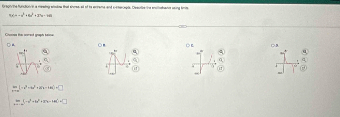 Graph the function in a viewing window that shows all of its extrema and x-intercepts. Describe the end behavior using limits.
f(x)=-x^3+6x^2+27x-140
Choose the correct graph below.
A. ○ D.
B.
C
,. è r
. 
.
18
-180
limlimits _xto ∈fty (-x^3+6x^2+27x-140)=□
limlimits _xto -∈fty (-x^3+6x^2+27x-140)=□