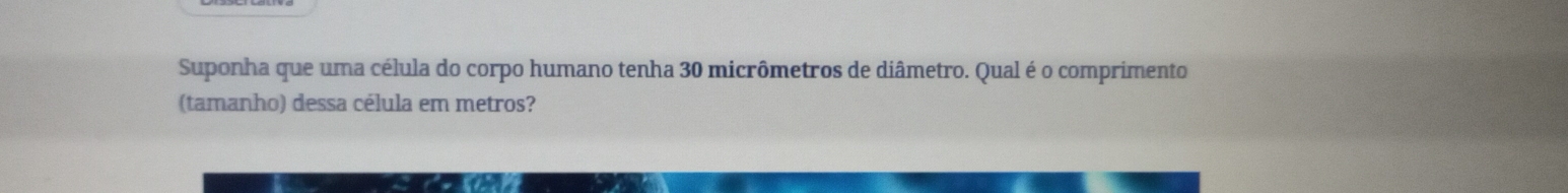 Suponha que uma célula do corpo humano tenha 30 micrômetros de diâmetro. Qual é o comprimento 
(tamanho) dessa célula em metros?