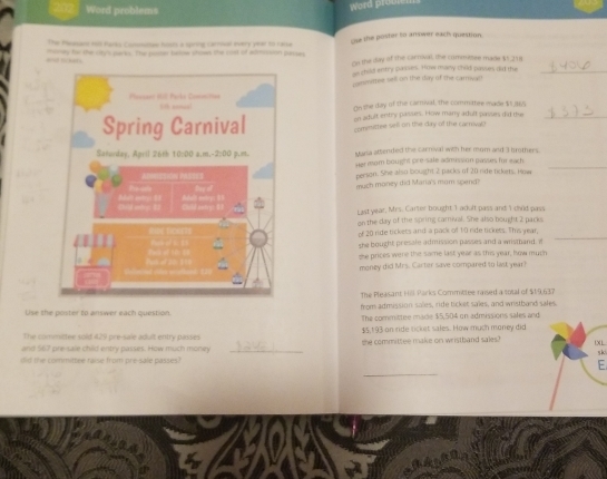 Word problems 
Word prour 
The Peasand vl Parks Commitee hous a spiring carrival every yeat to ratse cse the poster to answer each question. 
e r her ney for the cry's parks. The poter bdow shown the cost of adesssion pesses cn the day of the cartoval, the commisee made $5,218
as dhild entry passes. How many child passes did the_ 
meettee sell on the day of the carrwa 
On the day of the carrual, the commithre made $1,365
on adult entry passums. How many adult passes did the 
committee sell on the day of the carrval? 
Maria attended the carnival with her mum and 3 brothers. 
Her mom bought pre-sale admussion passes for each._ 
person. She also bought 2 packs of 20 rde tickits. How 
much money dhid Maria's mom spend? 
Last year, Mrs. Carler bought 1 adult pass and I chid pass 
on the day of the spring camival. She also bought 2 packs 
of 20 ride tickets and a pack of 10 ride lickess. This year, 
she bought presale admission passes and a wisthand. ? 
_ 
she prices were the same last year as this year; how much 
money did Mrs. Carter save compared to last year! 
The Pleasant H Parks Committee raised a sotal of $19,637
from admission sales, ride ticket sales, and wristband sales 
Use the poster to answer each question. The committee made $5,504 on admissions sales and 
The commictee sold 429 pre-sale adult entry passis $5,193 on ride ricket sales. How much money did 
and 567 pre-saie child entry passes. How much money _the committee make on wristband sales?XL 
sk 
did the committee raise from pre-sale passes? 
F. 
_ 
a