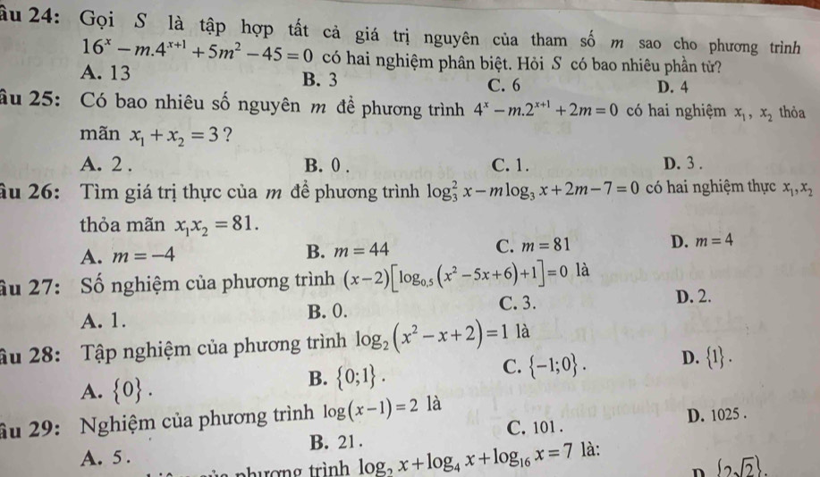 âu 24: Gọi S là tập hợp tất cả giá trị nguyên của tham số m sao cho phương trình
16^x-m.4^(x+1)+5m^2-45=0 có hai nghiệm phân biệt. Hỏi S có bao nhiêu phần tử?
A. 13 B. 3 C. 6 D. 4
âu 25: Có bao nhiêu số nguyên m đề phương trình 4^x-m.2^(x+1)+2m=0 có hai nghiệm x_1, x_2 thỏa
mãn x_1+x_2=3 ?
A. 2. B. 0. C. 1. D. 3.
âu 26: Tìm giá trị thực của m đề phương trình log _3^(2x-mlog _3)x+2m-7=0 có hai nghiệm thực x_1, x_2
thỏa mãn x_1x_2=81.
A. m=-4 B. m=44 C. m=81 D. m=4
ầu 27: Số nghiệm của phương trình (x-2)[log _0.5(x^2-5x+6)+1]=0 là
A. 1. B. 0. C. 3.
D. 2.
âu 28: Tập nghiệm của phương trình log _2(x^2-x+2)=1 là
A.  0.
B.  0;1.
C.  -1;0.
D.  1. 
âu 29: Nghiệm của phương trình log (x-1)=2 là
C. 101. D. 1025.
A. 5. B. 21.
phượng trình log _2x+log _4x+log _16x=7 là:
n  2sqrt(2).