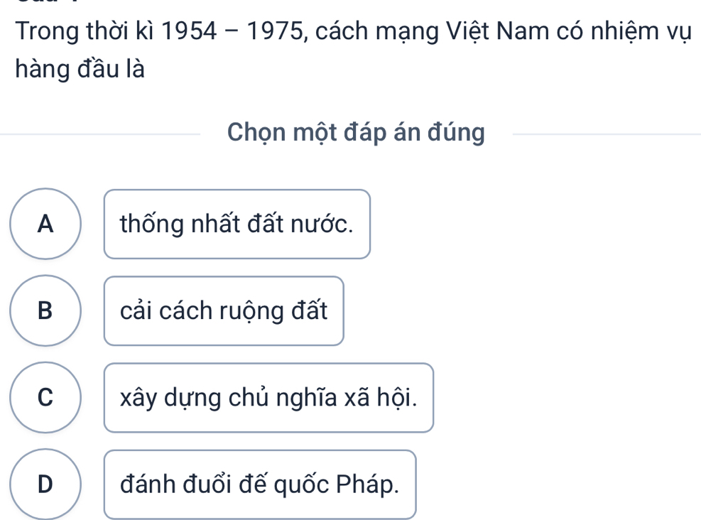 Trong thời kì 1954 - 1975, cách mạng Việt Nam có nhiệm vụ
hàng đầu là
Chọn một đáp án đúng
A thống nhất đất nước.
B cải cách ruộng đất
C xây dựng chủ nghĩa xã hội.
D đánh đuổi đế quốc Pháp.