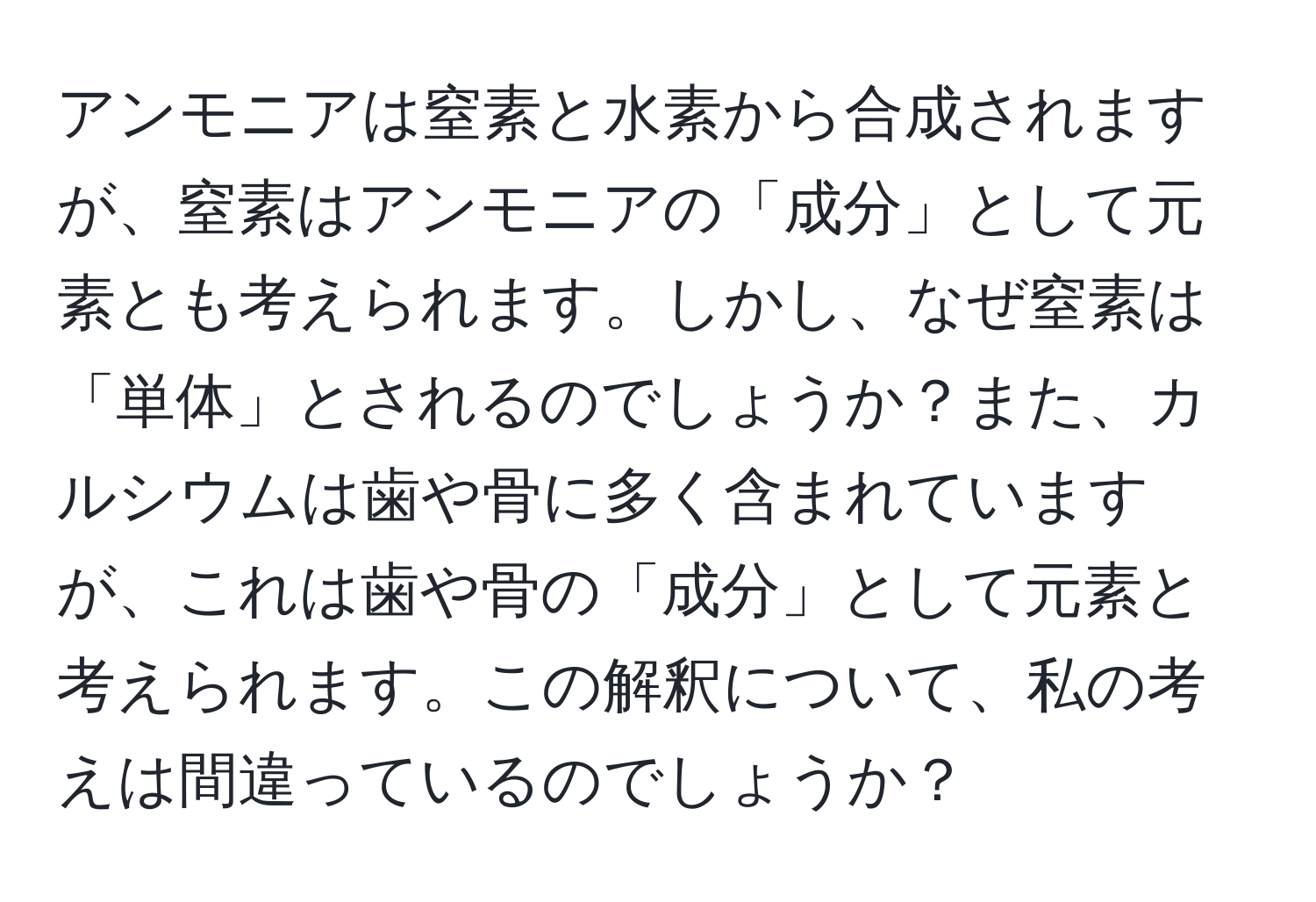 アンモニアは窒素と水素から合成されますが、窒素はアンモニアの「成分」として元素とも考えられます。しかし、なぜ窒素は「単体」とされるのでしょうか？また、カルシウムは歯や骨に多く含まれていますが、これは歯や骨の「成分」として元素と考えられます。この解釈について、私の考えは間違っているのでしょうか？