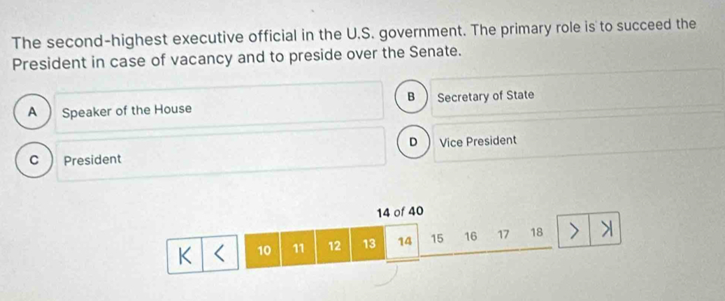 The second-highest executive official in the U.S. government. The primary role is to succeed the
President in case of vacancy and to preside over the Senate.
B
A Speaker of the House Secretary of State
D Vice President
c President
14 of 40
K 10 11 12 13 14 15 16 17 18 I