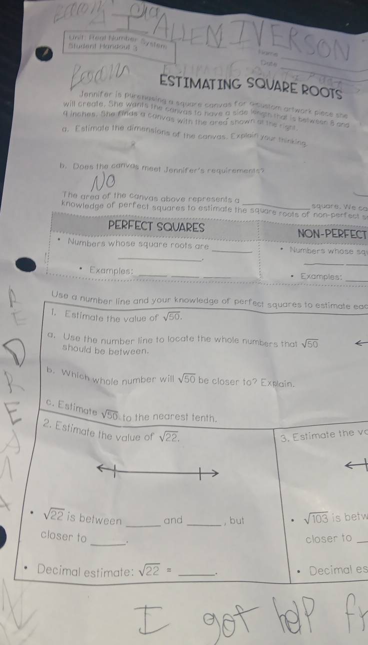 Real Number System 
Student Handoul 3 
K s 
_ 
_ 
ESTIMATING SQUARE ROOTS 
Jennifer is purenasing a square canvas for a custom artwork piece she 
will create. She wants the canvas to have a side length that is between 8 and
4 inches. She finds a canvas with the area shown at the right 
a, Estimate the dimensions of the canvas. Explain your thinking 
b. Does the canvas meet Jennifer's requirements? 
The area of the canvas above represents a square. We ca 
knowledge of perfect squares to estimate the square roots of non-perfect s 
PERFECT SQUARES NON-PERFECT 
_ 
Numbers whose square roots are _Numbers whose sq 
_ 
Examples:_ __Examples:_ 
Use a number line and your knowledge of perfect squares to estimate eac 
1. Estimate the value of sqrt(50). 
a. Use the number line to locate the whole numbers that sqrt(50)
should be between. 
b. Which whole number will sqrt(50) be closer to? Explain. 
c. Estimate sqrt(50) to the nearest tenth. 
2. Estimate the value of sqrt(22). 
3. Estimate the vo
sqrt(22) is between _and _, but
sqrt(103) is betw 
closer to _closer to_ 
Decimal estimate: sqrt(22)= _. Decimal es