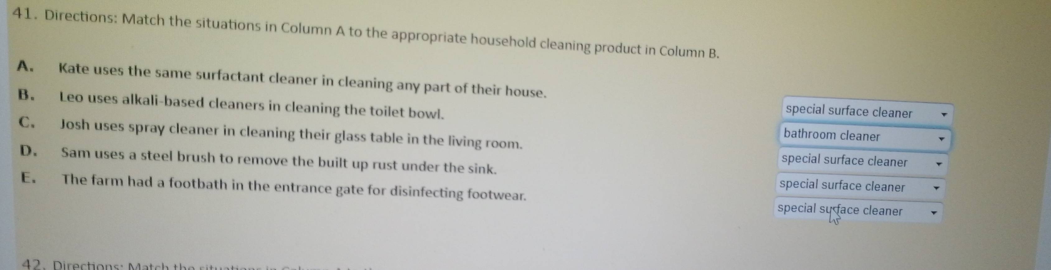 Directions: Match the situations in Column A to the appropriate household cleaning product in Column B.
A. Kate uses the same surfactant cleaner in cleaning any part of their house.
B. Leo uses alkali-based cleaners in cleaning the toilet bowl.
special surface cleaner
C. Josh uses spray cleaner in cleaning their glass table in the living room.
bathroom cleaner
special surface cleaner
D. Sam uses a steel brush to remove the built up rust under the sink.
special surface cleaner
E. The farm had a footbath in the entrance gate for disinfecting footwear. special sự face cleaner