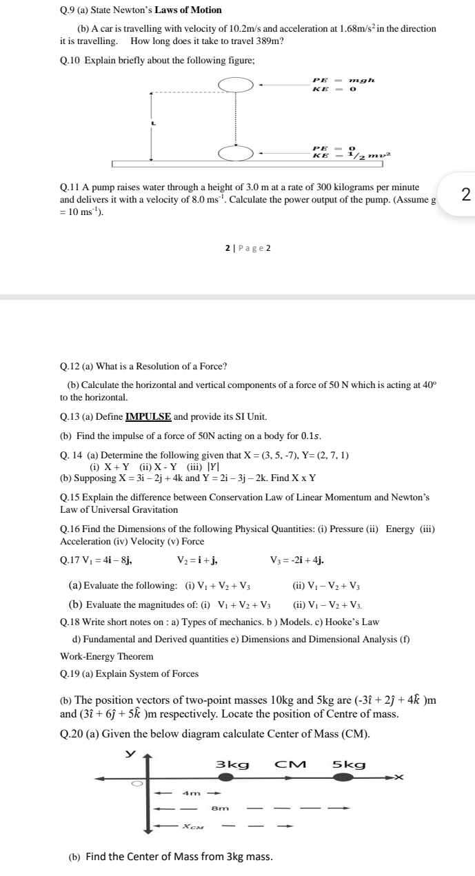 9 (a) State Newton’s Laws of Motion
(b) A car is travelling with velocity of 10.2m/s and acceleration at 1.68m/s^2 in the direction
it is travelling. How long does it take to travel 389m?
Q.10 Explain briefly about the following figure;
Q.11 A pump raises water through a height of 3.0 m at a rate of 300 kilograms per minute
and delivers it with a velocity of 8.0ms^(-1). Calculate the power output of the pump. (Assume g 2
=10ms^(-1)).
2 Page2
Q.12 (a) What is a Resolution of a Force?
(b) Calculate the horizontal and vertical components of a force of 50 N which is acting at 40°
to the horizontal.
Q.13 (a) Define IMPULSE and provide its SI Unit.
(b) Find the impulse of a force of 50N acting on a body for 0.1s.
Q. 14 (a) Determine the following given that X=(3,5,-7),Y=(2,7,1)
(i) X+Y (ii) X-Y (iii) [Y]
(b) Supposing X=3i-2j+4k and Y=2i-3j-2k. Find X* Y
Q.15 Explain the difference between Conservation Law of Linear Momentum and Newton’s
Law of Universal Gravitation
Q.16 Find the Dimensions of the following Physical Quantities: (i) Pressure (ii) Energy (iii)
Acceleration (iv) Velocity (v) Force
Q.17V_1=4i-8j, V_2=i+j, V_3=-2i+4j.
(a) Evaluate the following: (i) V_1+V_2+V_3 (ii) V_1-V_2+V_3
(b) Evaluate the magnitudes of: (i) V_1+V_2+V_3 (ii) V_1-V_2+V_3.
Q.18 Write short notes on : a) Types of mechanics. b ) Models. c) Hooke’s Law
d) Fundamental and Derived quantities e) Dimensions and Dimensional Analysis (f)
Work-Energy Theorem
Q.19 (a) Explain System of Forces
(b) The position yectors of two-point masses 10kg and 5kg are (-3hat i+2hat j+4hat k )m
and (3hat i+6hat j+5hat k )m respectively. Locate the position of Centre of mass.
Q.20 (a) Given the below diagram calculate Center of Mass (CM).
y
3kg CM 5kg
8m
Xcm
(b) Find the Center of Mass from 3kg mass.