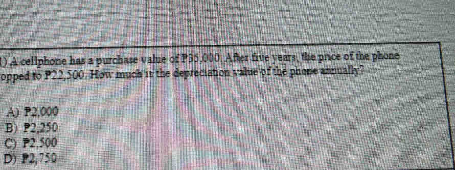 A cellphone has a purchase value of P35,000. After five years, the price of the phone
opped to P22,500. How much is the depreciation value of the phone annually?
A) P2,000
B) P2,250
C) P2,500
D) P2,750