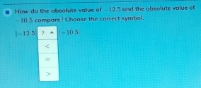 How do the absolute value of −12.5 and the absolute value of
- 10.5 compare? Choose the correct symbol.
|-12.5 7 -10.5

=