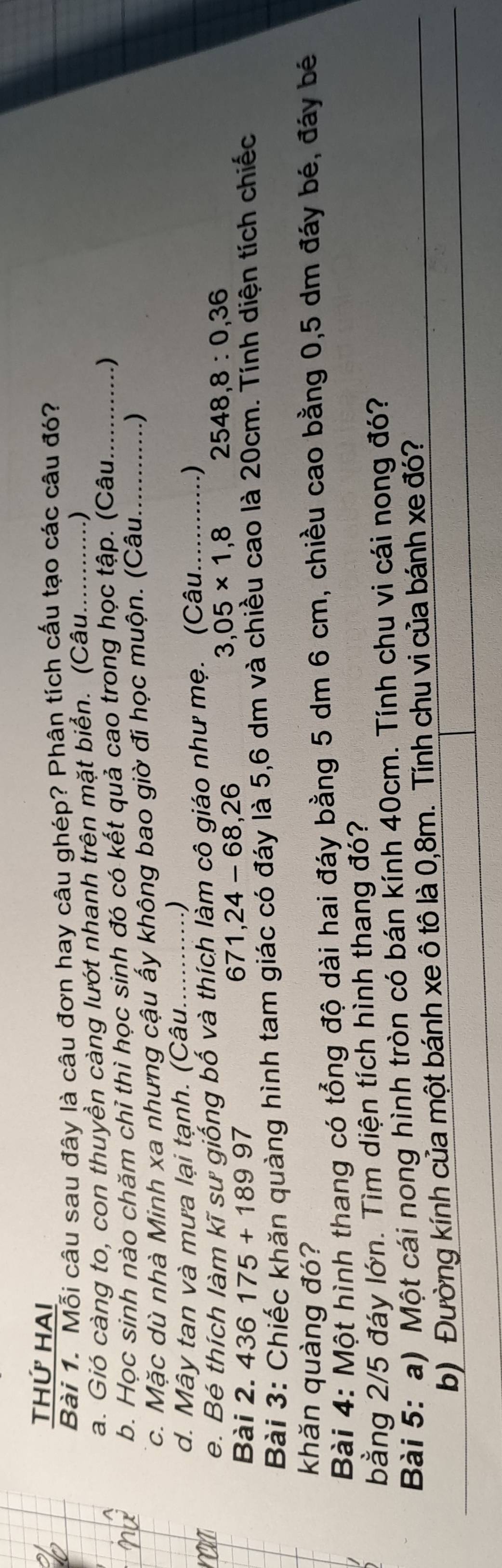 THỨ HAi 
Bài 1. Mỗi câu sau đây là câu đơn hay câu ghép? Phân tích cấu tạo các câu đó? 
a. Gió càng to, con thuyền càng lướt nhanh trên mặt biển. (Câu............) 
b. Học sinh nào chăm chỉ thì học sinh đó có kết quả cao trong học tập. (Câu.... ... _) 
c. Mặc dù nhà Minh xa nhưng cậu ấy không bao giờ đi học muộn. (Câu. ……) 
d. Mây tan và mưa lại tạnh. (Çâu. 
. ) 
e. Bé thích làm kĩ sư giống bố và thích làm cô giáo như mẹ. (Câu............)
3,05* 1,8 frac 12x^3- 1/x^2  2548,8:0,36
Bài 2. 436175+18997
671, 24-68, 26
Bài 3: Chiếc khăn quàng hình tam giác có đáy là 5,6 dm và chiều cao là 20cm. Tính diện tích chiếc 
khǎn quàng đó? 
Bài 4: Một hình thang có tổng độ dài hai đáy bằng 5 dm 6 cm, chiều cao bằng 0,5 dm đáy bé, đáy bế 
bằng 2/5 đáy lớn. Tìm diện tích hình thang đó? 
Bài 5: a) Một cái nong hình tròn có bán kính 40cm. Tính chu vi cái nong đó? 
b) Đường kính của một bánh xe ô tô là 0,8m. Tính chu vi của bánh xe đó?