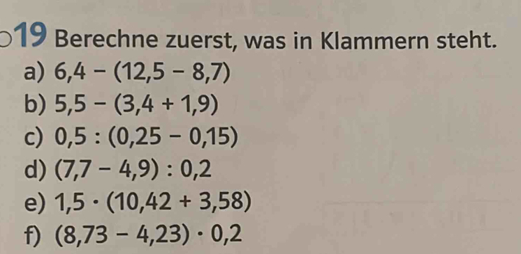 Berechne zuerst, was in Klammern steht. 
a) 6,4-(12,5-8,7)
b) 5,5-(3,4+1,9)
c) 0,5:(0,25-0,15)
d) (7,7-4,9):0,2
e) 1,5· (10,42+3,58)
f) (8,73-4,23)· 0,2