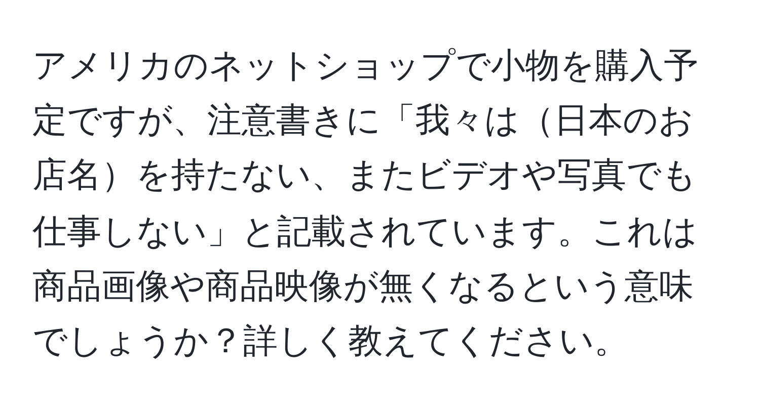 アメリカのネットショップで小物を購入予定ですが、注意書きに「我々は日本のお店名を持たない、またビデオや写真でも仕事しない」と記載されています。これは商品画像や商品映像が無くなるという意味でしょうか？詳しく教えてください。