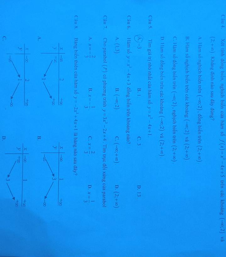 Xét tính đồng biển, nghịch biển của hàm số f(x)=x^2-4x+5 trěn các khoàng (-∈fty ;2) và
(2,+∈fty ) Khẳng định nào sau đây đúng?
A. Hàm số nghịch biển trên (-∈fty ,2) , đồng biến trên (2,+∈fty ).
B. Hàm số nghịch biển trên các khoảng (-∈fty ;2) và (2;+∈fty ).
C. Hàm số đồng biến trên (-∈fty ;2) , nghịch biến trên (2;+∈fty ).
D. Hàm số đồng biển trên các khoảng (-∈fty ;2) và (2;+∈fty ).
Câu 5. Tìm giả trị nhỏ nhất của hàm số y=x^2-4x+1.
A. -3 B. 1 C. 3 D.13
Câu 6. Hàm số y=x^2-4x+3 đồng biến trên khoàng nào?
A. (1;3) B. (-∈fty ;2) C. (-∈fty ,+∈fty ). D. (2;+∈fty ).
Câu 7. Cho parabol (P) có phương trình y=3x^2-2x+4. Tìm trục đổi xứng của parabol
A. x=- 2/3  B. x=- 1/3 . C. x= 2/3 . D. x= 1/3 
Cầu 8. Bảng biến thiên của hàm số y=-2x^2+4x+1 là bàng nào sau đây?