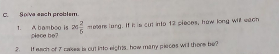 Solve each problem. 
1. A bamboo is 26 2/5 meterslon ong. If it is cut into 12 pieces, how long will each 
piece be? 
2. If each of 7 cakes is cut into eights, how many pieces will there be?