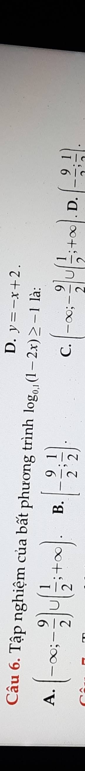 D. y=-x+2. 
Câu 6. Tập nghiệm của bất phương trình log _0.1(1-2x)≥ -1 là:
A. (-∈fty ;- 9/2 )∪ ( 1/2 ;+∈fty ). B. [- 9/2 ; 1/2 ). C. (-∈fty ;- 9/2 ]∪ ( 1/2 ;+∈fty ) D. (- 9/2 ; 1/2 ).