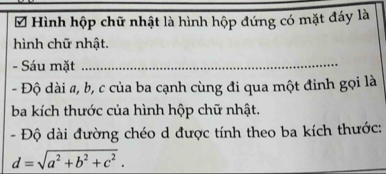 Hình hộp chữ nhật là hình hộp đứng có mặt đáy là 
hình chữ nhật. 
- Sáu mặt 
_ 
- Độ dài a, b, c của ba cạnh cùng đi qua một đỉnh gọi là 
ba kích thước của hình hộp chữ nhật. 
- Độ dài đường chéo d được tính theo ba kích thước:
d=sqrt(a^2+b^2+c^2). 
_