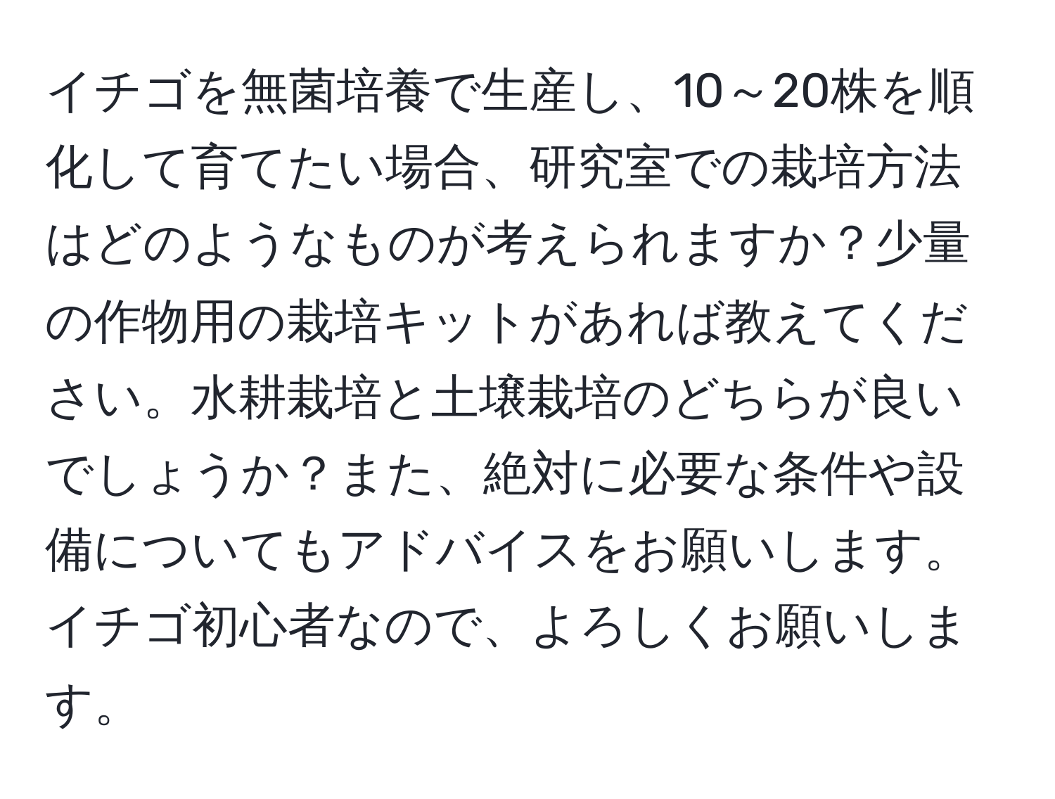 イチゴを無菌培養で生産し、10～20株を順化して育てたい場合、研究室での栽培方法はどのようなものが考えられますか？少量の作物用の栽培キットがあれば教えてください。水耕栽培と土壌栽培のどちらが良いでしょうか？また、絶対に必要な条件や設備についてもアドバイスをお願いします。イチゴ初心者なので、よろしくお願いします。