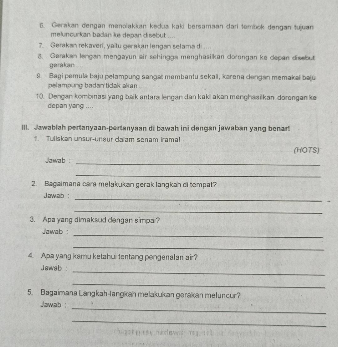 Gerakan dengan menolakkan kedua kaki bersamaan dari tembok dengan tujuan 
meluncurkan badan ke depan disebut .... 
7. Gerakan rekaveri, yaitu gerakan lengan selama di .... 
8. Gerakan lengan mengayun air sehingga menghasilkan dorongan ke depan disebut 
gerakan .... 
9. Bagi pemula baju pelampung sangat membantu sekali, karena dengan memakai baju 
pelampung badan tidak akan .... 
10. Dengan kombinasi yang baik antara lengan dan kaki akan menghasilkan dorongan ke 
depan yang .... 
Ill. Jawablah pertanyaan-pertanyaan di bawah ini dengan jawaban yang benar! 
1. Tuliskan unsur-unsur dalam senam irama! 
(HOTS) 
_ 
Jawab : 
_ 
2. Bagaimana cara melakukan gerak langkah di tempat? 
Jawab : 
_ 
_ 
3. Apa yang dimaksud dengan simpai? 
_ 
Jawab : 
_ 
4. Apa yang kamu ketahui tentang pengenalan air? 
_ 
Jawab : 
_ 
5. Bagaimana Langkah-langkah melakukan gerakan meluncur? 
_ 
Jawab : 
_