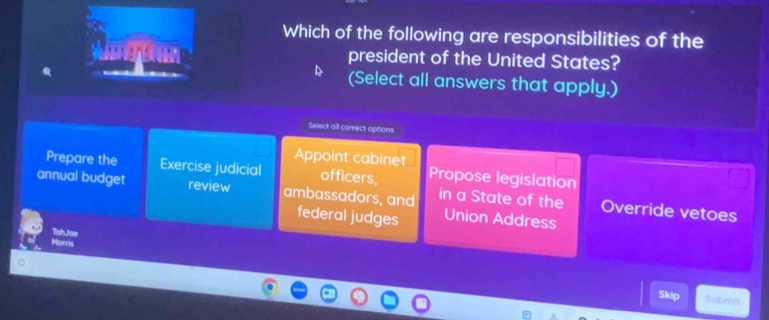 Which of the following are responsibilities of the
A president of the United States?
(Select all answers that apply.)
Select all correct options
Appoint cabinet
Prepare the Exercise judicial officers, Propose legislation
annual budget review ambassadors, and federal judges Union Address
in a State of the Override vetoes
Tah.Jae
Morris
Skip Submit