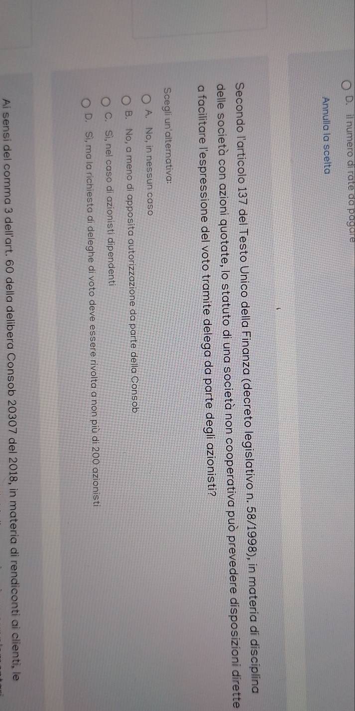 il numero di rate da págar
Annulla la scelta
Secondo l'articolo 137 del Testo Unico della Finanza (decreto legislativo n. 58/1998), in materia di disciplina
delle società con azioni quotate, lo statuto di una società non cooperativa può prevedere disposizioni dirette
a facilitare l'espressione del voto tramite delega da parte degli azionisti?
Scegli un'alternativa:
A. No, in nessun caso
B. No, a meno di apposita autorizzazione da parte della Consob
C. Sì, nel caso di azionisti dipendenti
D. Sì, ma la richiesta di deleghe di voto deve essere rivolta a non più di 200 azionisti
Ai sensi del comma 3 dell'art. 60 della delibera Consob 20307 del 2018, in materia di rendiconti ai clienti, le