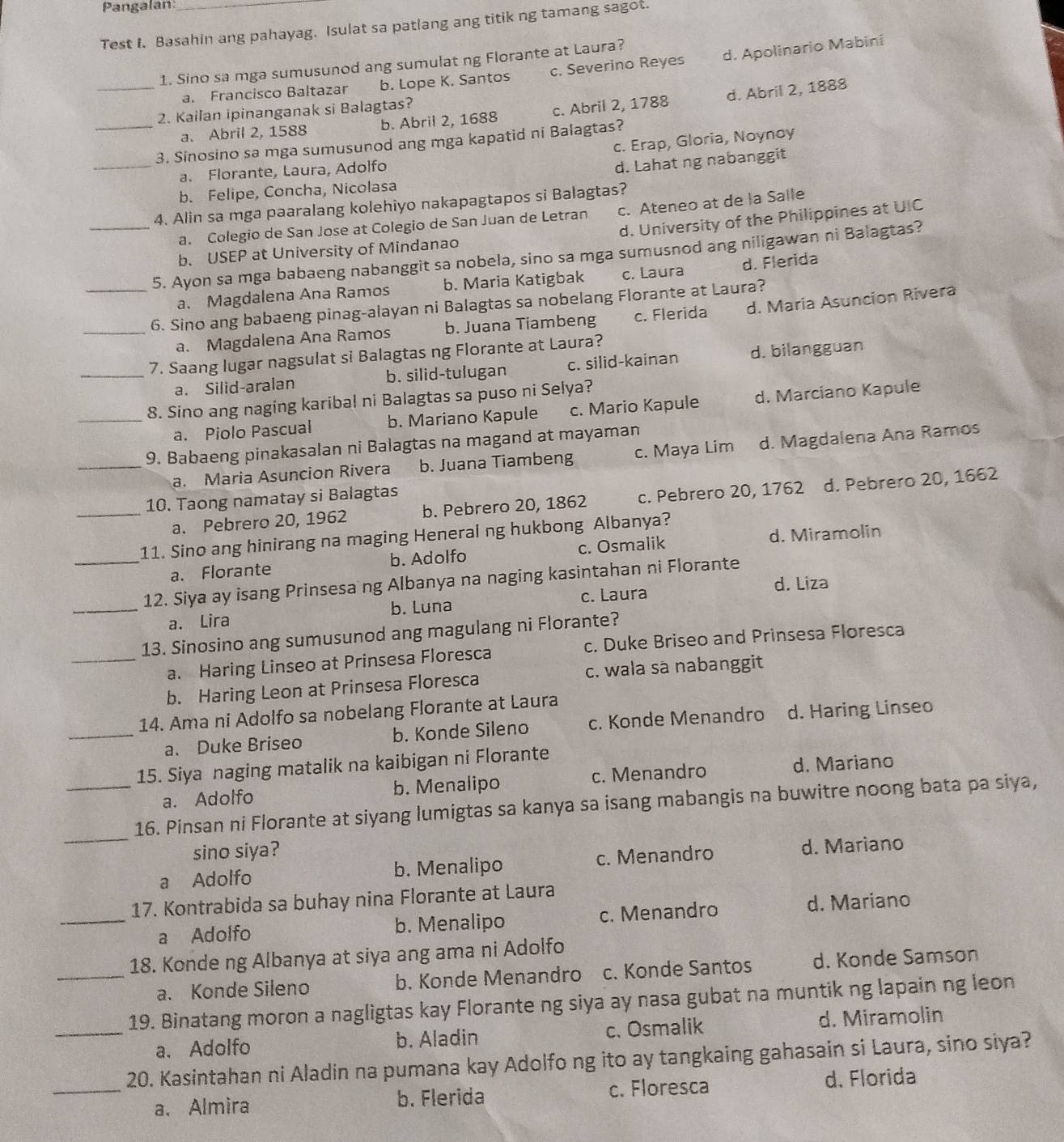 Pangalan
Test I. Basahin ang pahayag. Isulat sa patlang ang titik ng tamang sagot.
1. Sino sa mga sumusunod ang sumulat ng Florante at Laura?
a. Francisco Baltazar b. Lope K. Santos c. Severino Reyes d. Apolinario Mabini
_a. Abril 2, 1588 b. Abril 2, 1688 c. Abril 2, 1788 d. Abril 2, 1888
2. Kailan ipinanganak si Balagtas?
c. Erap, Gloria, Noynoy
_3. Sinosino sa mga sumusunod ang mga kapatid ni Balagtas?
_a. Florante, Laura, Adolfo
d. Lahat ng nabanggit
b. Felipe, Concha, Nicolasa
4. Alin sa mga paaralang kolehiyo nakapagtapos si Balagtas?
d. University of the Philippines at UIC
a. Colegio de San Jose at Colegio de San Juan de Letran c. Ateneo at de la Salle
b. USEP at University of Mindanao
_5. Ayon sa mga babaeng nabanggit sa nobela, sino sa mga sumusnod ang niligawan ni Balagtas?
a. Magdalena Ana Ramos b. Maria Katigbak c. Laura d. Flerida
_6. Sino ang babaeng pinag-alayan ni Balagtas sa nobelang Florante at Laura?
_a. Magdalena Ana Ramos b. Juana Tiambeng c. Flerida d. Maria Asuncion Rivera
_7. Saang lugar nagsulat si Balagtas ng Florante at Laura?
a. Silid-aralan b. silid-tulugan c. silid-kainan d. bilangguan
8. Sino ang naging karibal ni Balagtas sa puso ni Selya?
_a. Piolo Pascual b. Mariano Kapule c. Mario Kapule d. Marciano Kapule
9. Babaeng pinakasalan ni Balagtas na magand at mayaman
_a. Maria Asuncion Rivera b. Juana Tiambeng c. Maya Lim d. Magdalena Ana Ramos
10. Taong namatay si Balagtas
_a. Pebrero 20, 1962 b. Pebrero 20, 1862 c. Pebrero 20, 1762 d. Pebrero 20, 1662
11. Sino ang hinirang na maging Heneral ng hukbong Albanya?
a. Florante b. Adolfo c. Osmalik d. Miramolin
_12. Siya ay isang Prinsesa ng Albanya na naging kasintahan ni Florante
d. Liza
_a. Lira b. Luna c. Laura
13. Sinosino ang sumusunod ang magulang ni Florante?
_a. Haring Linseo at Prinsesa Floresca c. Duke Briseo and Prinsesa Floresca
b. Haring Leon at Prinsesa Floresca c. wala sà nabanggit
14. Ama ni Adolfo sa nobelang Florante at Laura
_a. Duke Briseo b. Konde Sileno c. Konde Menandro d. Haring Linseo
15. Siya naging matalik na kaibigan ni Florante
a. Adolfo b. Menalipo c. Menandro d. Mariano
_
_16. Pinsan ni Florante at siyang lumigtas sa kanya sa isang mabangis na buwitre noong bata pa siya,
sino siya?
a Adolfo b. Menalipo c. Menandro d. Mariano
17. Kontrabida sa buhay nina Florante at Laura
_a Adolfo b. Menalipo c. Menandro d. Mariano
18. Konde ng Albanya at siya ang ama ni Adolfo
_a. Konde Sileno b. Konde Menandro c. Konde Santos d. Konde Samson
19. Binatang moron a nagligtas kay Florante ng siya ay nasa gubat na muntik ng lapain ng leon
_a. Adolfo b. Aladin c. Osmalik d. Miramolin
20. Kasintahan ni Aladin na pumana kay Adolfo ng ito ay tangkaing gahasain si Laura, sino siya?
_a. Almira b. Flerida c. Floresca
d. Florida