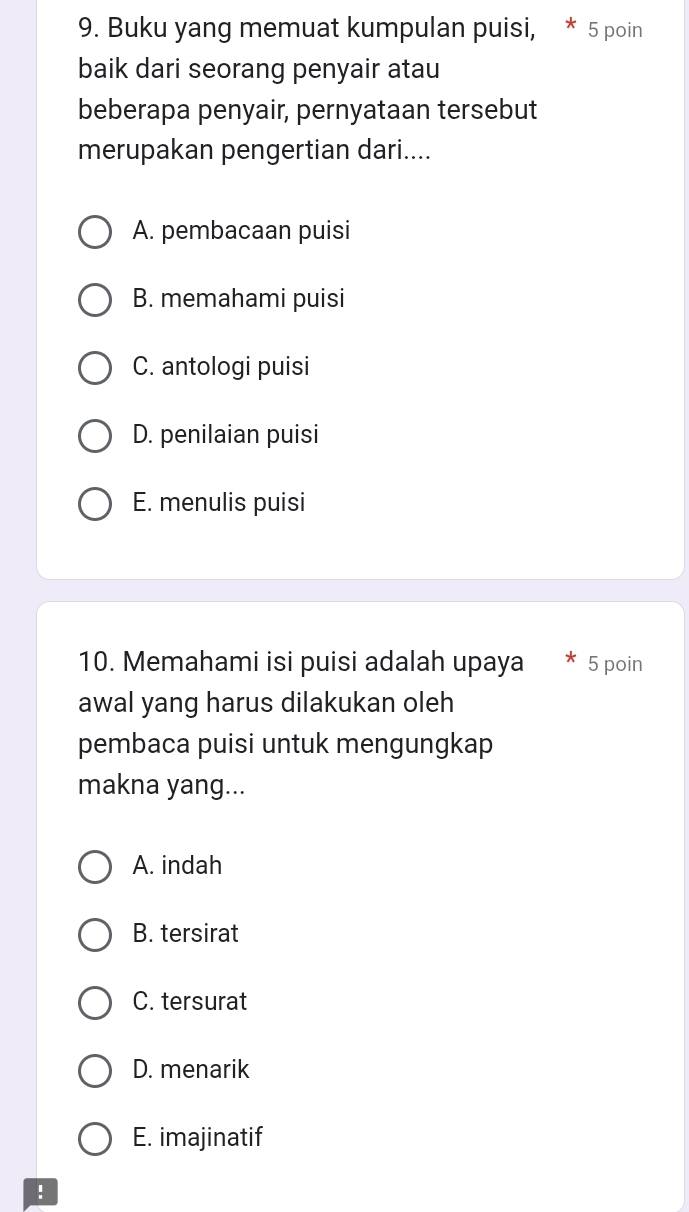 Buku yang memuat kumpulan puisi, * 5 poin
baik dari seorang penyair atau
beberapa penyair, pernyataan tersebut
merupakan pengertian dari....
A. pembacaan puisi
B. memahami puisi
C. antologi puisi
D. penilaian puisi
E. menulis puisi
10. Memahami isi puisi adalah upaya 5 poin
awal yang harus dilakukan oleh
pembaca puisi untuk mengungkap
makna yang...
A. indah
B. tersirat
C. tersurat
D. menarik
E. imajinatif
!